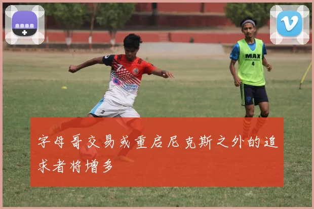 字母哥交易或重启尼克斯之外的追求者将增多