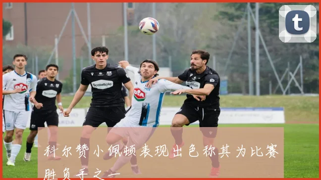 科尔赞小佩顿表现出色称其为比赛胜负手之一