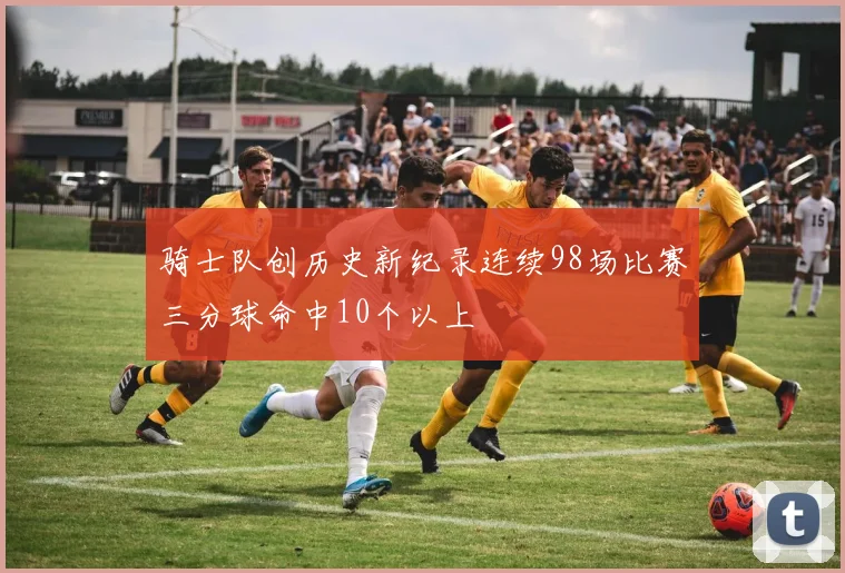 骑士队创历史新纪录连续98场比赛三分球命中10个以上