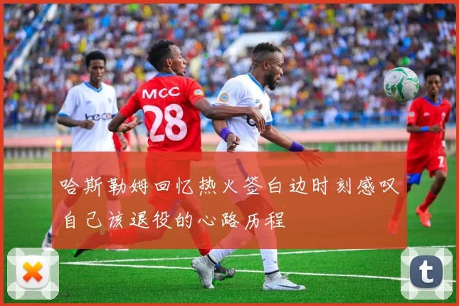 哈斯勒姆回忆热火签白边时刻感叹自己该退役的心路历程