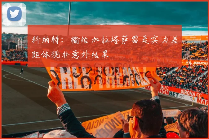 科纳特：输给加拉塔萨雷是实力差距体现非意外结果