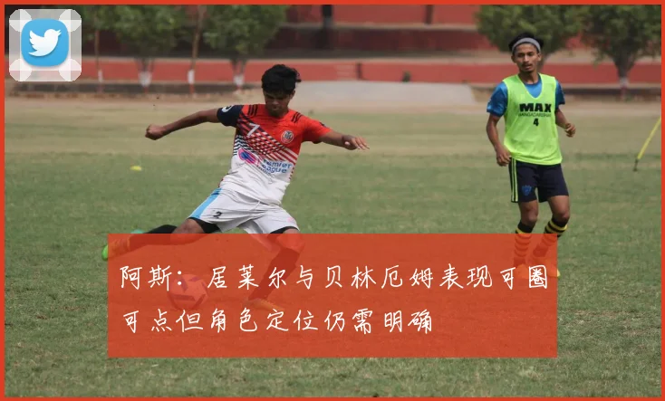 阿斯：居莱尔与贝林厄姆表现可圈可点但角色定位仍需明确