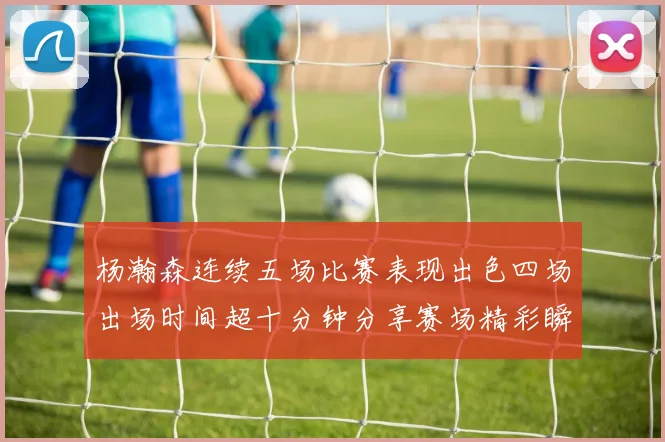 杨瀚森连续五场比赛表现出色四场出场时间超十分钟分享赛场精彩瞬间