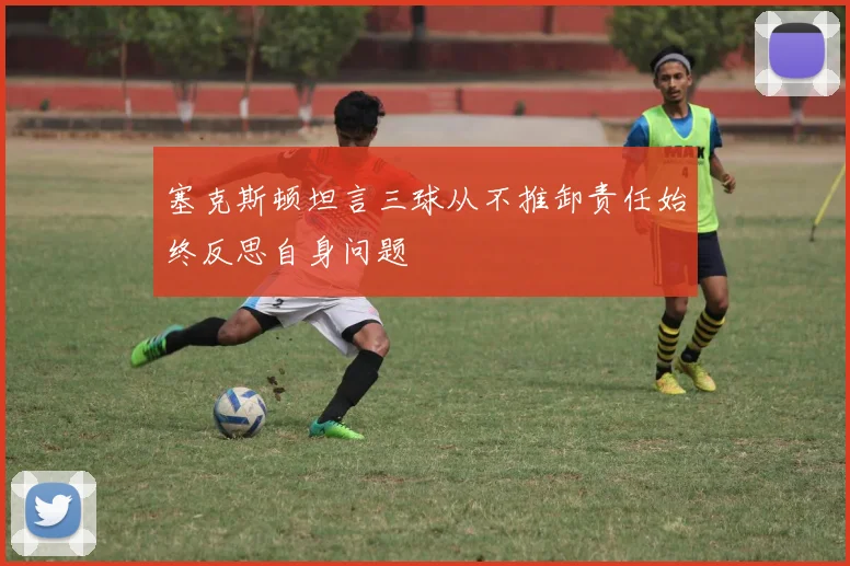 塞克斯顿坦言三球从不推卸责任始终反思自身问题