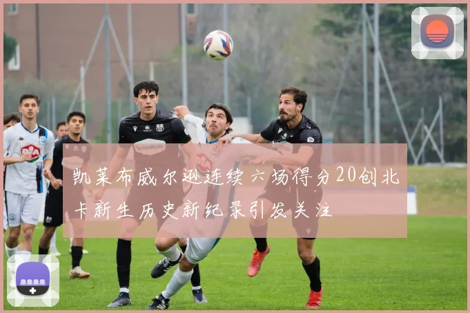 凯莱布威尔逊连续六场得分20创北卡新生历史新纪录引发关注