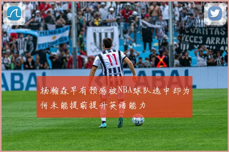 杨瀚森早有预感被NBA球队选中却为何未能提前提升英语能力