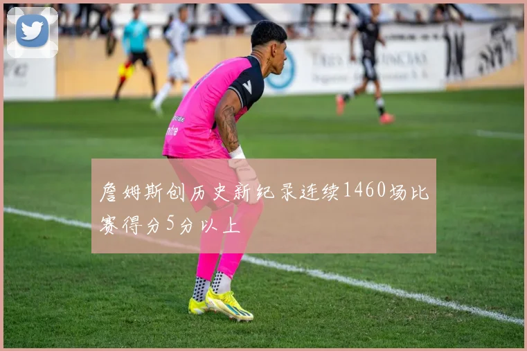 詹姆斯创历史新纪录连续1460场比赛得分5分以上