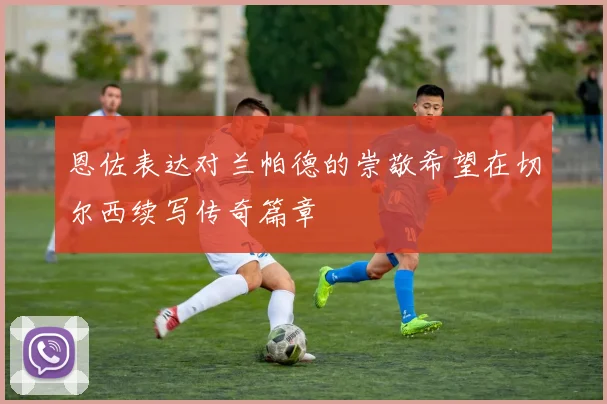 恩佐表达对兰帕德的崇敬希望在切尔西续写传奇篇章