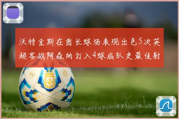 沃特金斯在酋长球场表现出色5次英超客战阿森纳打入4球成队史最佳射手