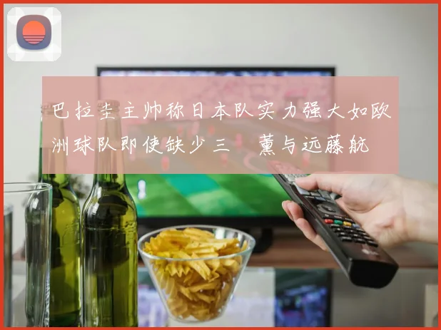 巴拉圭主帅称日本队实力强大如欧洲球队即使缺少三笘薰与远藤航