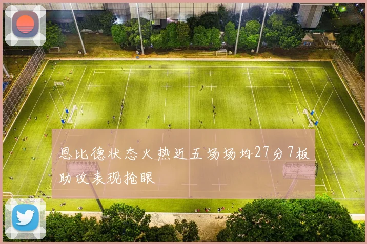 恩比德状态火热近五场场均27分7板助攻表现抢眼