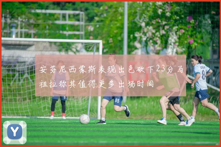 安芬尼西蒙斯表现出色砍下23分马祖拉称其值得更多出场时间