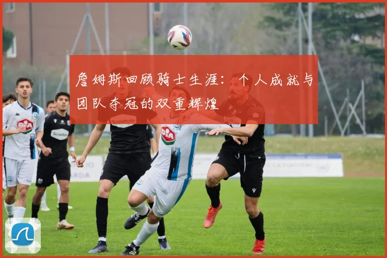 詹姆斯回顾骑士生涯：个人成就与团队夺冠的双重辉煌