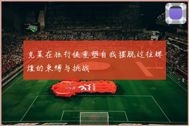 克莱在独行侠重塑自我摆脱过往辉煌的束缚与挑战