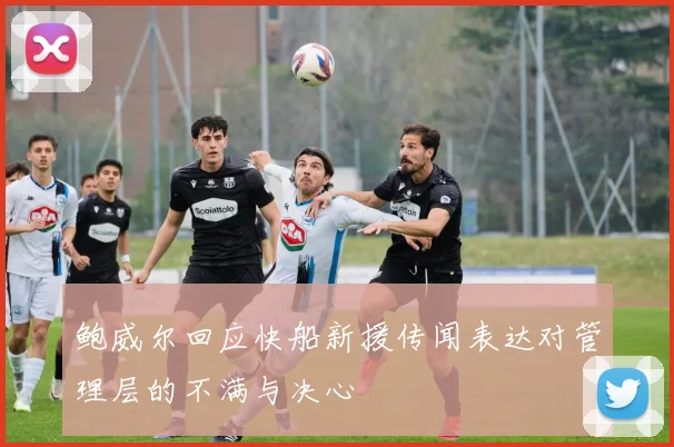 鲍威尔回应快船新援传闻表达对管理层的不满与决心