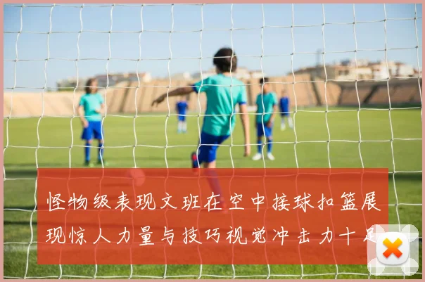 怪物级表现文班在空中接球扣篮展现惊人力量与技巧视觉冲击力十足