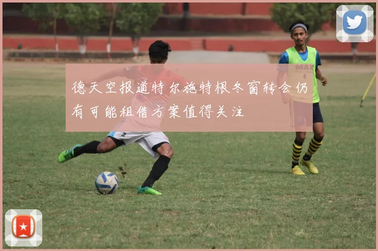 德天空报道特尔施特根冬窗转会仍有可能租借方案值得关注