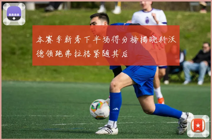本赛季新秀下半场得分榜揭晓科沃德领跑弗拉格紧随其后