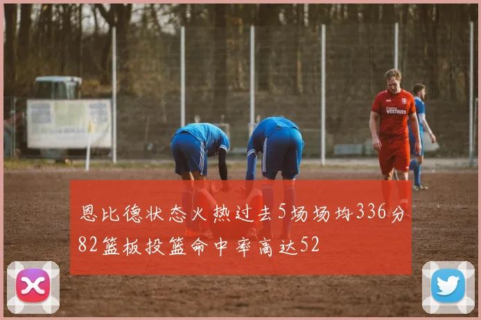 恩比德状态火热过去5场场均336分82篮板投篮命中率高达52