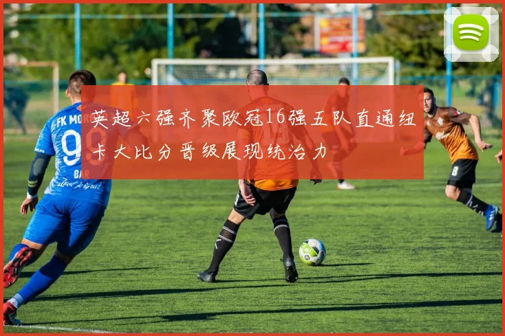 英超六强齐聚欧冠16强五队直通纽卡大比分晋级展现统治力