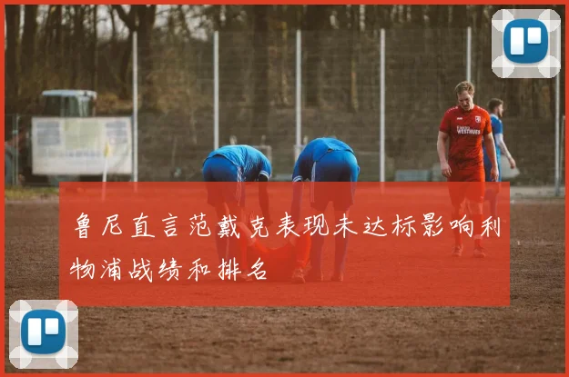 鲁尼直言范戴克表现未达标影响利物浦战绩和排名