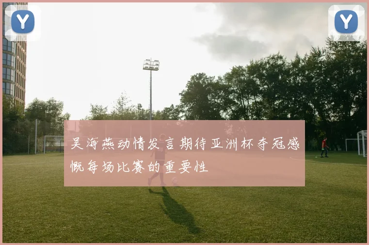 吴海燕动情发言期待亚洲杯夺冠感慨每场比赛的重要性