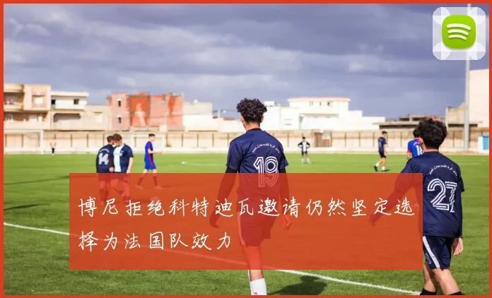 博尼拒绝科特迪瓦邀请仍然坚定选择为法国队效力
