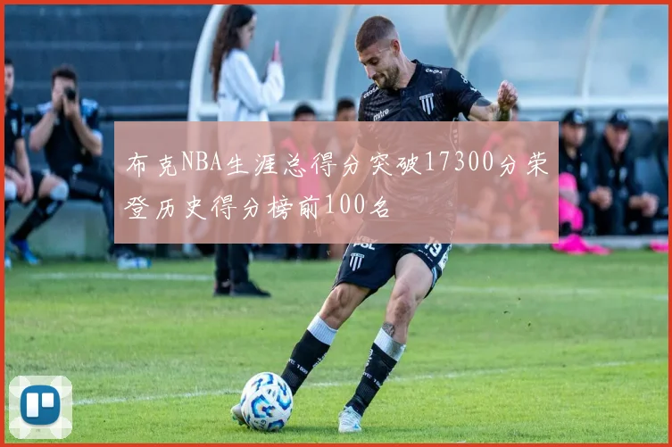 布克NBA生涯总得分突破17300分荣登历史得分榜前100名