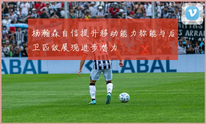 杨瀚森自信提升移动能力称能与后卫匹敌展现进步潜力