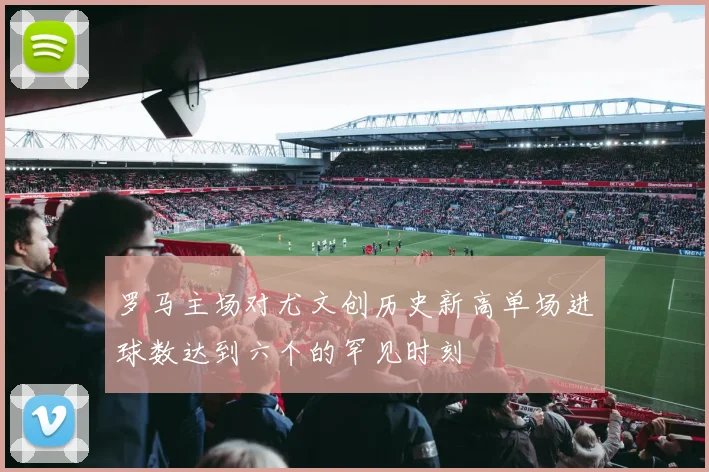 罗马主场对尤文创历史新高单场进球数达到六个的罕见时刻