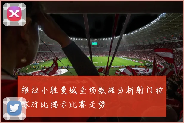 维拉小胜曼城全场数据分析射门控球对比揭示比赛走势