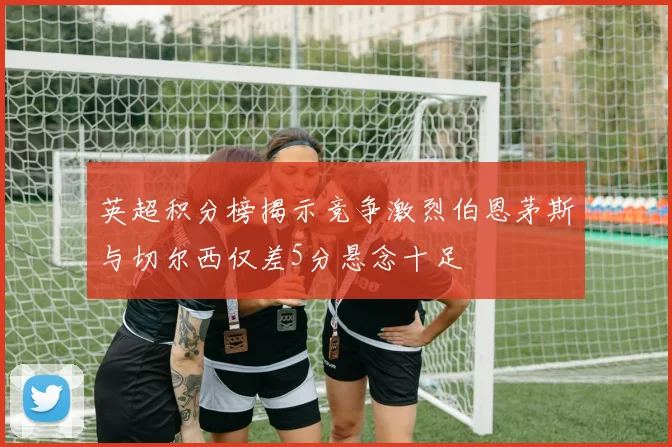 英超积分榜揭示竞争激烈伯恩茅斯与切尔西仅差5分悬念十足