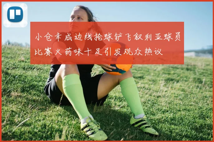 小仓幸成边线抢球铲飞叙利亚球员比赛火药味十足引发观众热议