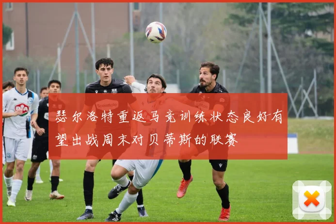 瑟尔洛特重返马竞训练状态良好有望出战周末对贝蒂斯的联赛
