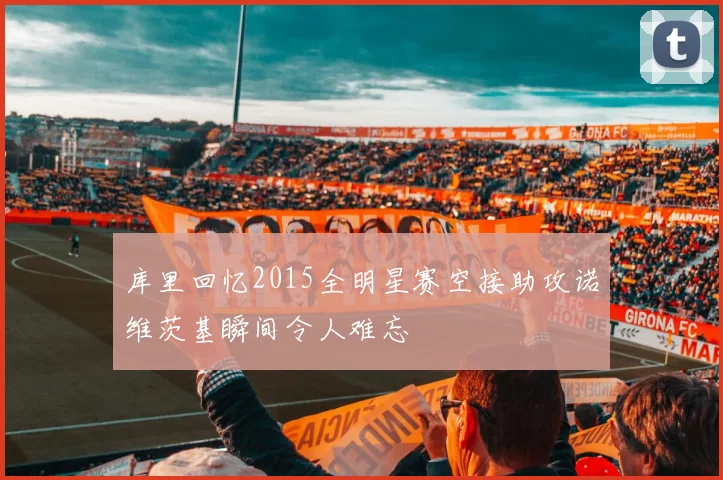 库里回忆2015全明星赛空接助攻诺维茨基瞬间令人难忘