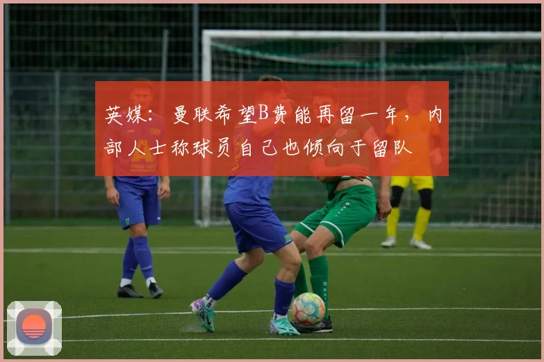英媒：曼联希望B费能再留一年，内部人士称球员自己也倾向于留队